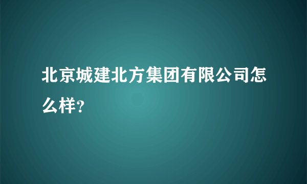 北京城建北方集团有限公司怎么样？