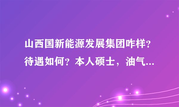 山西国新能源发展集团咋样？待遇如何？本人硕士，油气储运工程！麻烦知道的大虾给讲讲