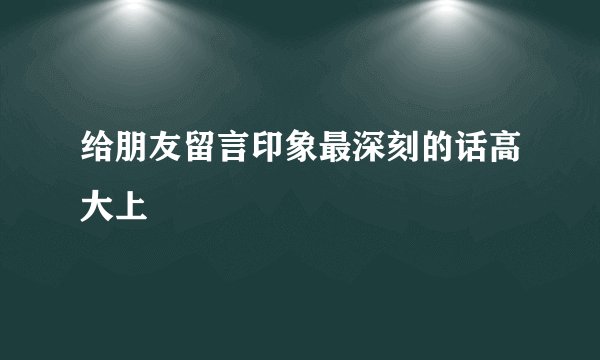 给朋友留言印象最深刻的话高大上