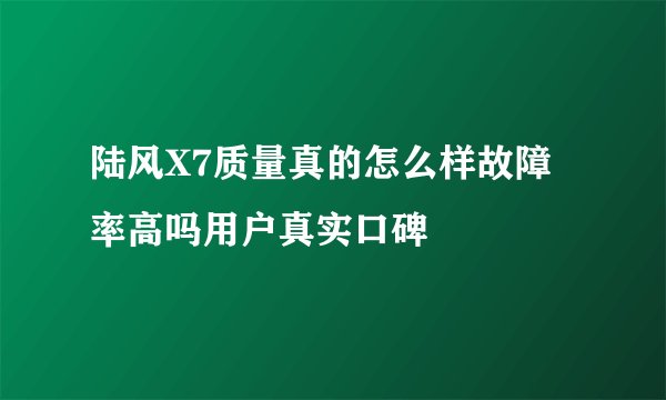 陆风X7质量真的怎么样故障率高吗用户真实口碑