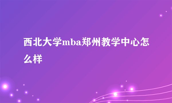 西北大学mba郑州教学中心怎么样