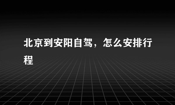 北京到安阳自驾,怎么安排行程