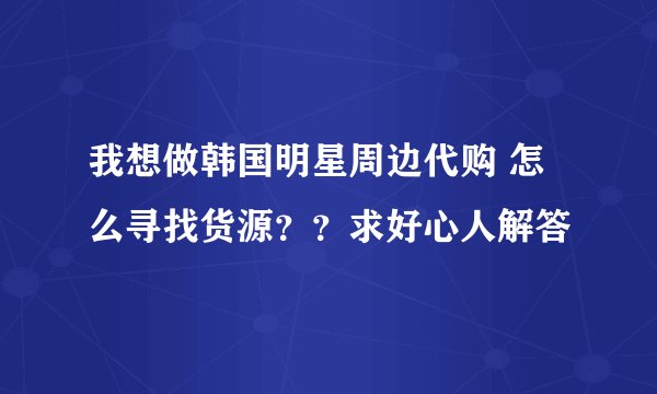 我想做韩国明星周边代购 怎么寻找货源？？求好心人解答