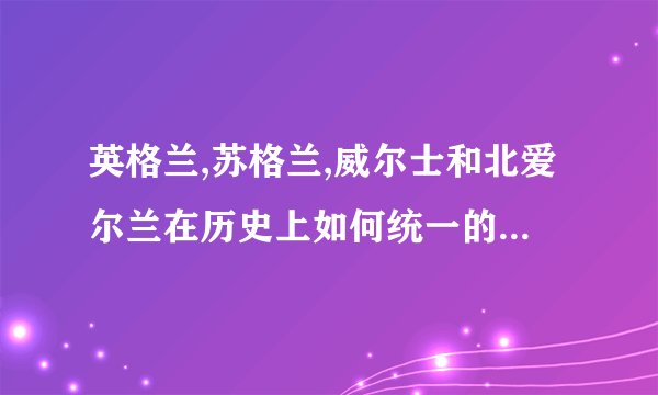 英格兰,苏格兰,威尔士和北爱尔兰在历史上如何统一的?简短一些 尽快啊 谢谢！
