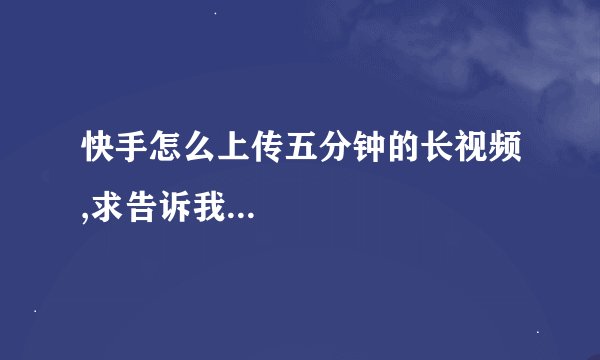 快手怎么上传五分钟的长视频,求告诉我...