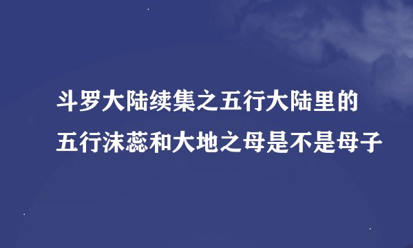 斗罗大陆续集之五行大陆里的五行沫蕊和大地之母是不是母子