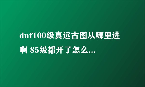 dnf100级真远古图从哪里进啊 85级都开了怎么没有100级真远古图，是从哪里进啊