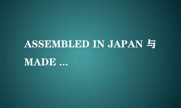 ASSEMBLED IN JAPAN 与MADE IN JAPAN有什么区别？