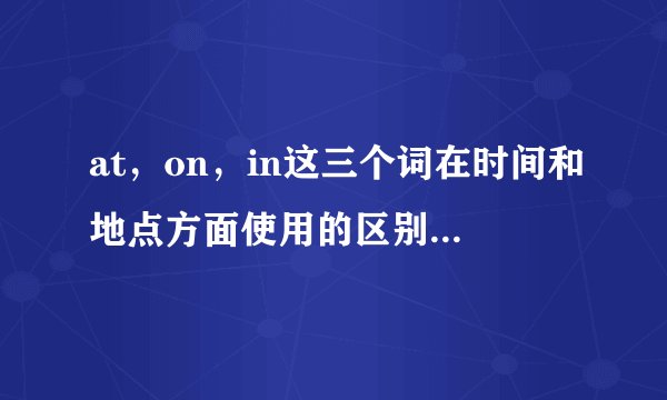 at，on，in这三个词在时间和地点方面使用的区别，请大神详细解释 谢谢。