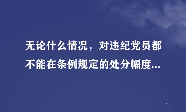 无论什么情况,对违纪党员都不能在条例规定的处分幅度以外减轻处分