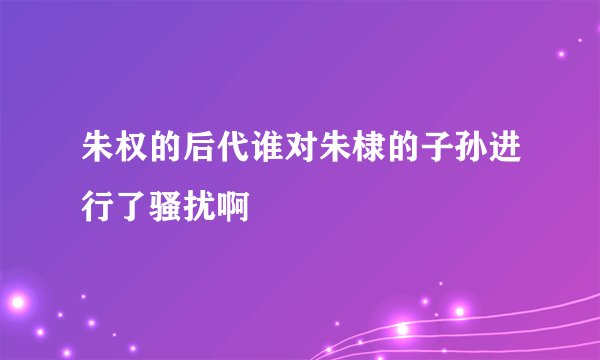 朱权的后代谁对朱棣的子孙进行了骚扰啊