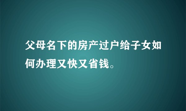 父母名下的房产过户给子女如何办理又快又省钱。