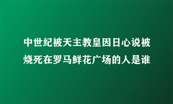 中世纪被天主教皇因日心说被烧死在罗马鲜花广场的人是谁