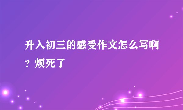 升入初三的感受作文怎么写啊？烦死了