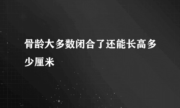 骨龄大多数闭合了还能长高多少厘米