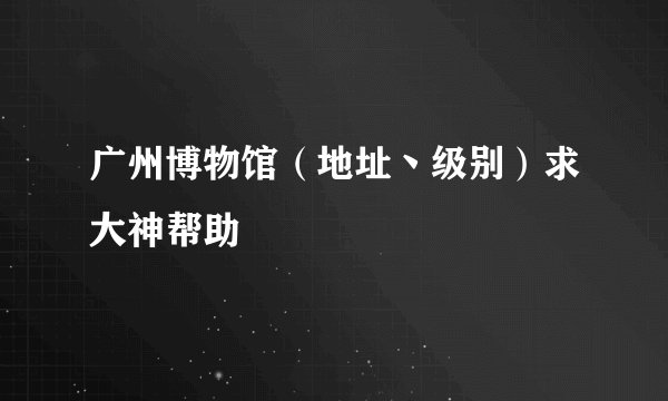 广州博物馆（地址丶级别）求大神帮助
