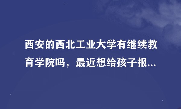 西安的西北工业大学有继续教育学院吗，最近想给孩子报名去这个学校，不知道是不是骗子学校？