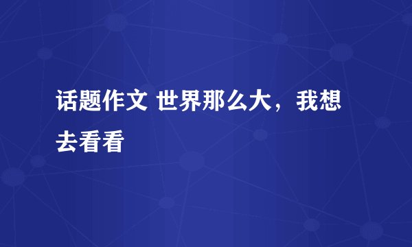 话题作文 世界那么大，我想去看看