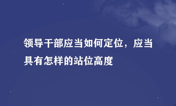 领导干部应当如何定位，应当具有怎样的站位高度