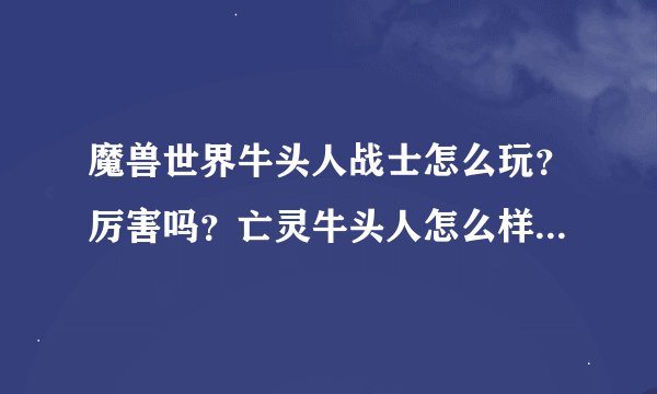 魔兽世界牛头人战士怎么玩？厉害吗？亡灵牛头人怎么样？打架厉害吗？哪位高手给小弟解释解释，我开始玩了