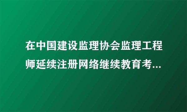 在中国建设监理协会监理工程师延续注册网络继续教育考试题目容易吗