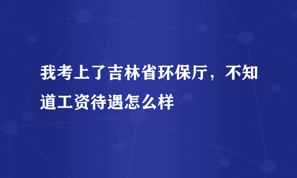 我考上了吉林省环保厅，不知道工资待遇怎么样