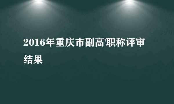2016年重庆市副高'职称评审结果
