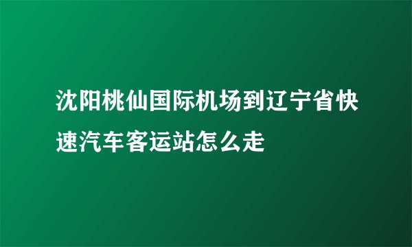 沈阳桃仙国际机场到辽宁省快速汽车客运站怎么走