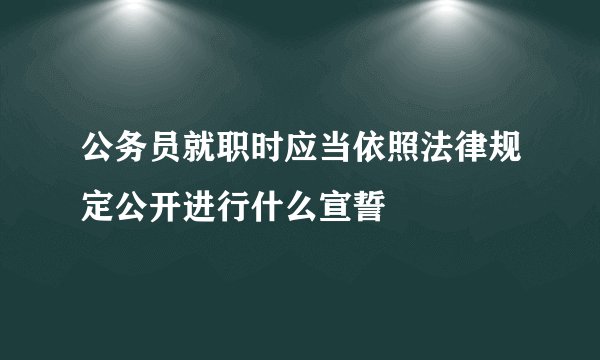 公务员就职时应当依照法律规定公开进行什么宣誓