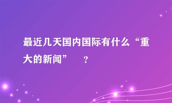 最近几天国内国际有什么“重大的新闻”    ？