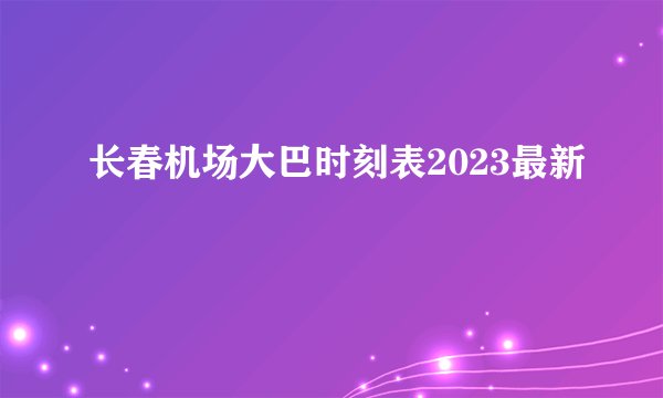 长春机场大巴时刻表2023最新