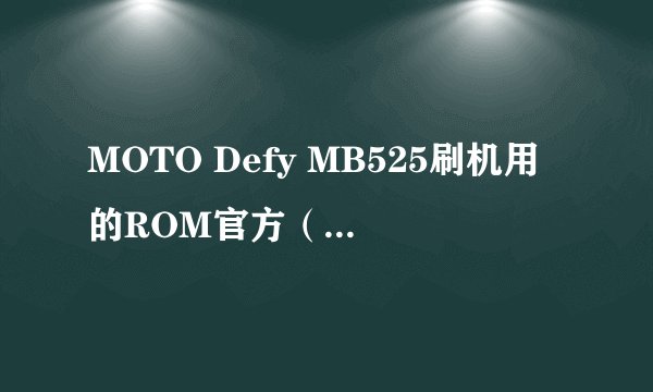 MOTO Defy MB525刷机用的ROM官方（官方这点粉重要哦）版本在那里下载？先行鸣谢各位~