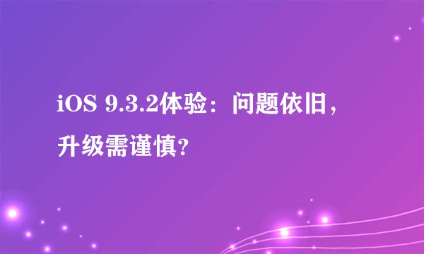 iOS 9.3.2体验：问题依旧，升级需谨慎？