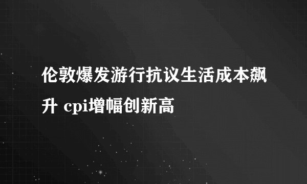 伦敦爆发游行抗议生活成本飙升 cpi增幅创新高