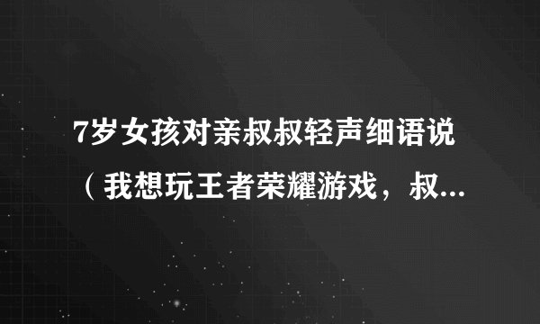 7岁女孩对亲叔叔轻声细语说（我想玩王者荣耀游戏，叔叔你让我玩玩嘛？）然后，头趴在他叔叔肩膀上挨着