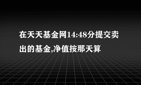 在天天基金网14:48分提交卖出的基金,净值按那天算