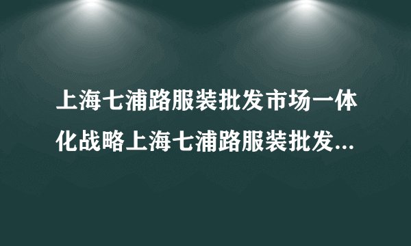 上海七浦路服装批发市场一体化战略上海七浦路服装批发市场路线