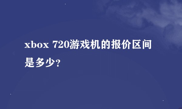 xbox 720游戏机的报价区间是多少？