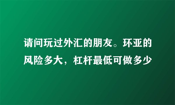 请问玩过外汇的朋友。环亚的风险多大，杠杆最低可做多少