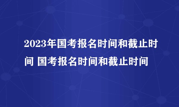 2023年国考报名时间和截止时间 国考报名时间和截止时间