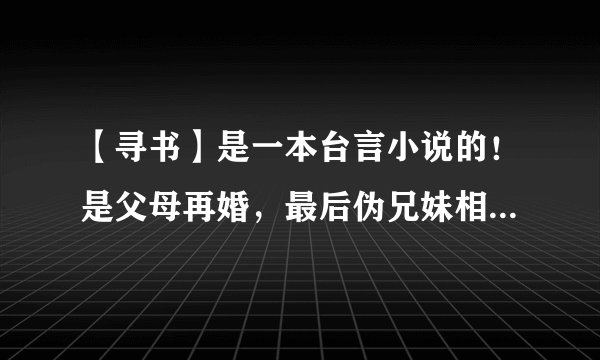 【寻书】是一本台言小说的！是父母再婚，最后伪兄妹相恋，麻烦你们啊~求大神帮忙