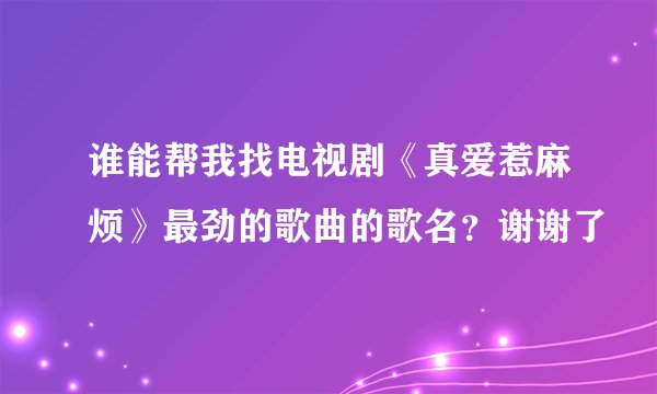 谁能帮我找电视剧《真爱惹麻烦》最劲的歌曲的歌名？谢谢了