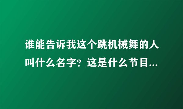 谁能告诉我这个跳机械舞的人叫什么名字？这是什么节目啊？ ！！！