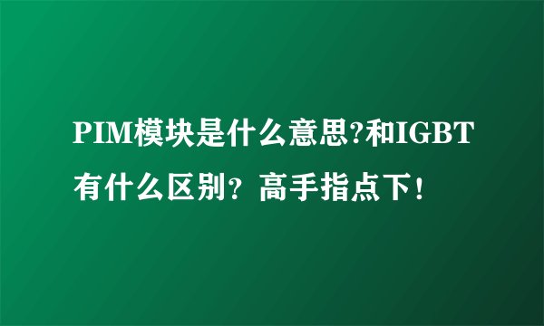 PIM模块是什么意思?和IGBT有什么区别？高手指点下！