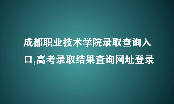 成都职业技术学院录取查询入口,高考录取结果查询网址登录
