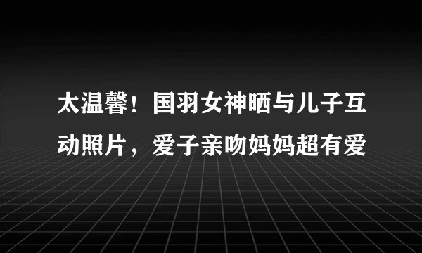 太温馨！国羽女神晒与儿子互动照片，爱子亲吻妈妈超有爱