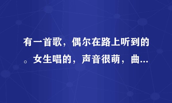 有一首歌，偶尔在路上听到的。女生唱的，声音很萌，曲子的曲调也挺欢快的。其中有一句歌词好像是我才发现