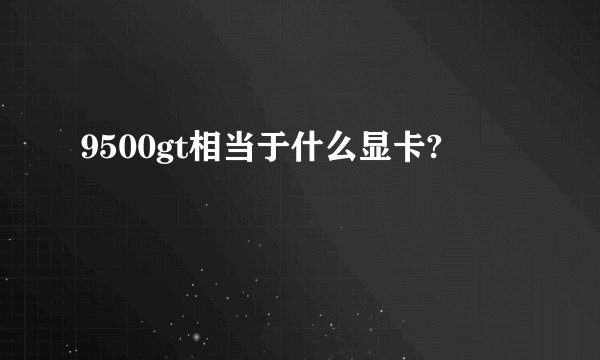 9500gt相当于什么显卡?