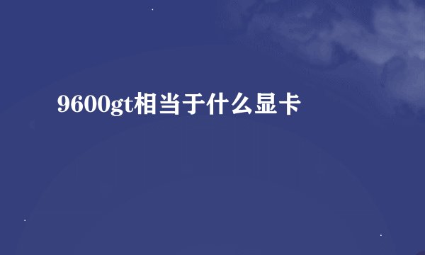 9600gt相当于什么显卡