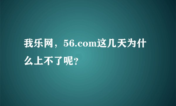 我乐网，56.com这几天为什么上不了呢？